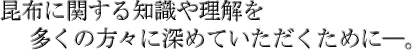 昆布に関する知識や理解を多くの方々に知っていただくために。